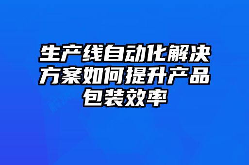 生產線自動化解決方案如何提升產品包裝效率