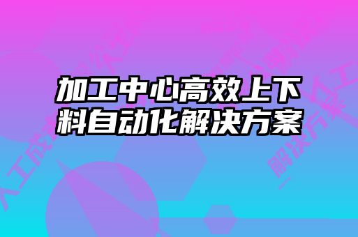 加工中心高效上下料自動化解決方案