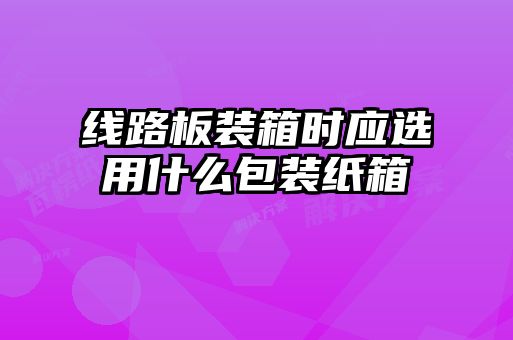 線路板裝箱時應選用什么包裝紙箱